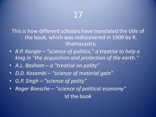 17
 This is how different scholars have translated the title of
       the book, which was rediscovered in 1909 by R.
                          Shamasastry.
• R.P. Kangle – "science of politics," a treatise to help a
  king in "the acquisition and protection of the earth."
• A.L. Basham – a "treatise on polity"
• D.D. Kosambi – "science of material gain"
• G.P. Singh – "science of polity"
• Roger Boesche – "science of political economy"
                         Id the book
 