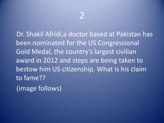 2
Dr. Shakil Afridi,a doctor based at Pakistan has
been nominated for the US Congressional
Gold Medal, the country’s largest civilian
award in 2012 and steps are being taken to
bestow him US citizenship. What is his claim
to fame??
(image follows)
 