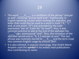 19
• The word ____X____ is a conflation of the phrase "and per
  se and", meaning "and by itself and". Traditionally, in
  English-speaking schools when reciting the alphabet, any
  letter that could also be used as a word in itself ("A," "I,"
  and, at one point, "O") was preceded by the Latin
  expression "per se" (Latin for "by itself"). Also, it was
  common practice to add at the end of the alphabet the
  “____” sign, pronounced "and". Thus, the recitation of the
  alphabet would end in: "X, Y, Z and per se and." This last
  phrase was routinely slurred to ___X___ and the term crept
  into common English usage by around 1837.
• It is also claimed, in popular etymology, that André-Marie
  Ampère used the symbol in his widely read publications
  thus contributing its name.
 