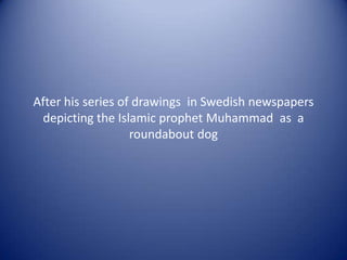 After his series of drawings in Swedish newspapers
 depicting the Islamic prophet Muhammad as a
                   roundabout dog
 