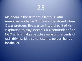 23
Alejandra is the sister of a famous Latin
American footballer X. She was paralyzed when
X was preteen. She was an integral part of X’s
inspiration to play soccer. X is a cofounder of an
NGO which makes people aware of the perils of
rash driving. Id. this handsome, golden haired
footballer.
 