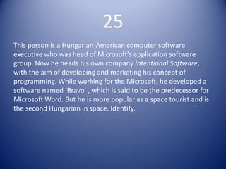 25
This person is a Hungarian-American computer software
executive who was head of Microsoft's application software
group. Now he heads his own company Intentional Software,
with the aim of developing and marketing his concept of
programming. While working for the Microsoft, he developed a
software named ‘Bravo’ , which is said to be the predecessor for
Microsoft Word. But he is more popular as a space tourist and is
the second Hungarian in space. Identify.
 