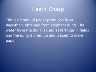 Haathi Chaap
This is a brand of paper produced from
Rajasthan, obtained from elephant dung. The
water from the dung is used as fertilizer in fields
and the dung is dried up and is used to make
paper.
 