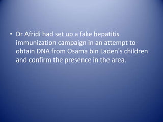 • Dr Afridi had set up a fake hepatitis
  immunization campaign in an attempt to
  obtain DNA from Osama bin Laden's children
  and confirm the presence in the area.
 