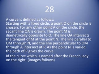 28
A curve is defined as follows:
Starting with a fixed circle, a point O on the circle is
chosen. For any other point A on the circle, the
secant line OA is drawn. The point M is
diametrically opposite to O. The line OA intersects
the tangent of M at the point N. The line parallel to
OM through N, and the line perpendicular to OM
through A intersect at P. As the point N is varied,
the path of P gives the curve.
Id the curve which is named after the French lady
on the right..(images follows)
 