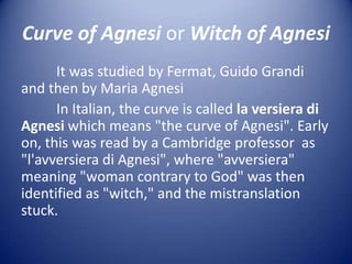 Curve of Agnesi or Witch of Agnesi
      It was studied by Fermat, Guido Grandi
and then by Maria Agnesi
      In Italian, the curve is called la versiera di
Agnesi which means "the curve of Agnesi". Early
on, this was read by a Cambridge professor as
"l'avversiera di Agnesi", where "avversiera"
meaning "woman contrary to God" was then
identified as "witch," and the mistranslation
stuck.
 