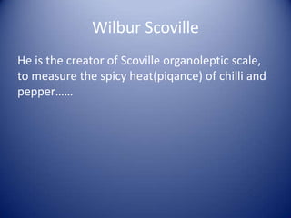 Wilbur Scoville
He is the creator of Scoville organoleptic scale,
to measure the spicy heat(piqance) of chilli and
pepper……
 