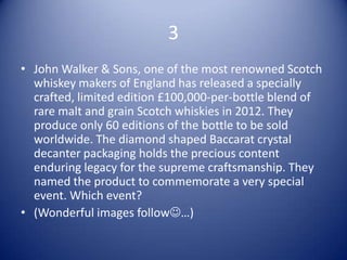 3
• John Walker & Sons, one of the most renowned Scotch
  whiskey makers of England has released a specially
  crafted, limited edition £100,000-per-bottle blend of
  rare malt and grain Scotch whiskies in 2012. They
  produce only 60 editions of the bottle to be sold
  worldwide. The diamond shaped Baccarat crystal
  decanter packaging holds the precious content
  enduring legacy for the supreme craftsmanship. They
  named the product to commemorate a very special
  event. Which event?
• (Wonderful images follow…)
 