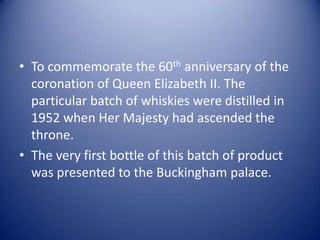 • To commemorate the 60th anniversary of the
  coronation of Queen Elizabeth II. The
  particular batch of whiskies were distilled in
  1952 when Her Majesty had ascended the
  throne.
• The very first bottle of this batch of product
  was presented to the Buckingham palace.
 
