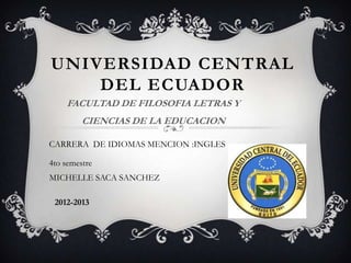UNIVERSIDAD CENTRAL
    DEL ECUADOR
    FACULTAD DE FILOSOFIA LETRAS Y
         CIENCIAS DE LA EDUCACION

CARRERA DE IDIOMAS MENCION :INGLES

4to semestre
MICHELLE SACA SANCHEZ

 2012-2013
 