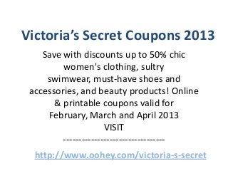 Victoria’s Secret Coupons 2013
    Save with discounts up to 50% chic
         women's clothing, sultry
     swimwear, must-have shoes and
 accessories, and beauty products! Online
       & printable coupons valid for
     February, March and April 2013
                      VISIT
         ---------------------------------
  http://www.oohey.com/victoria-s-secret
 
