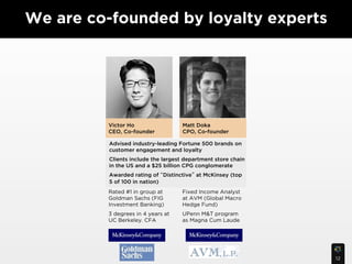 We are co-founded by loyalty experts




         Victor Ho                   Matt Doka
         CEO, Co-founder             CPO, Co-founder

          Advised industry-leading Fortune 500 brands on
          customer engagement and loyalty
          Clients include the largest department store chain
          in the US and a $25 billion CPG conglomerate
          Awarded rating of Distinctive at McKinsey (top
          5 of 100 in nation)
         Rated #1 in group at        Fixed Income Analyst
         Goldman Sachs (FIG          at AVM (Global Macro
         Investment Banking)         Hedge Fund)
         3 degrees in 4 years at     UPenn M&T program
         UC Berkeley. CFA            as Magna Cum Laude




                                                               12
 