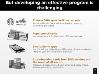But developing an effective program is
             challenging

           Fortune 500s spend millions per year
           because they know a well-executed program is
           extremely proﬁtable !


           Paper punch cards
           are messy, prone to fraud, and offer no tracking




           Smart phone apps
           are not yet worth the time—10% usage at best—and make
           many of your customers feel alienated


           Store-branded cards from POS vendors are                5
           the worst of all worlds
           antiquated, disconnected from email and social media,
           and are completely overpriced

                                                                   4
 