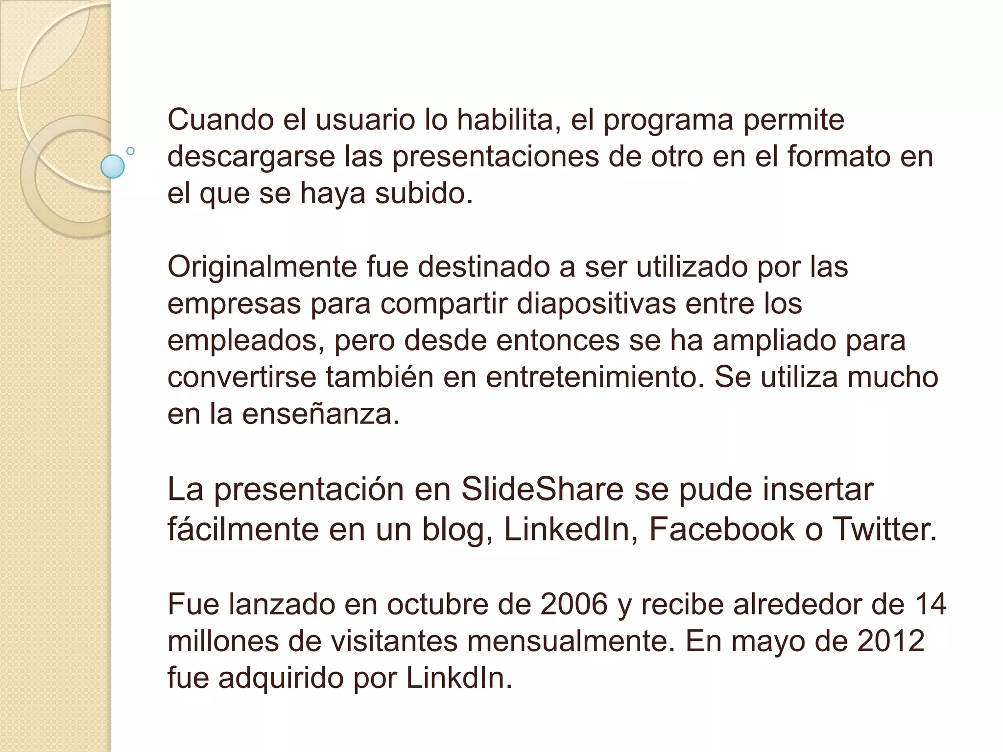 Cuando el usuario lo habilita, el programa permite
descargarse las presentaciones de otro en el formato en
el que se haya subido.

Originalmente fue destinado a ser utilizado por las
empresas para compartir diapositivas entre los
empleados, pero desde entonces se ha ampliado para
convertirse también en entretenimiento. Se utiliza mucho
en la enseñanza.

La presentación en SlideShare se pude insertar
fácilmente en un blog, LinkedIn, Facebook o Twitter.

Fue lanzado en octubre de 2006 y recibe alrededor de 14
millones de visitantes mensualmente. En mayo de 2012
fue adquirido por LinkdIn.
 