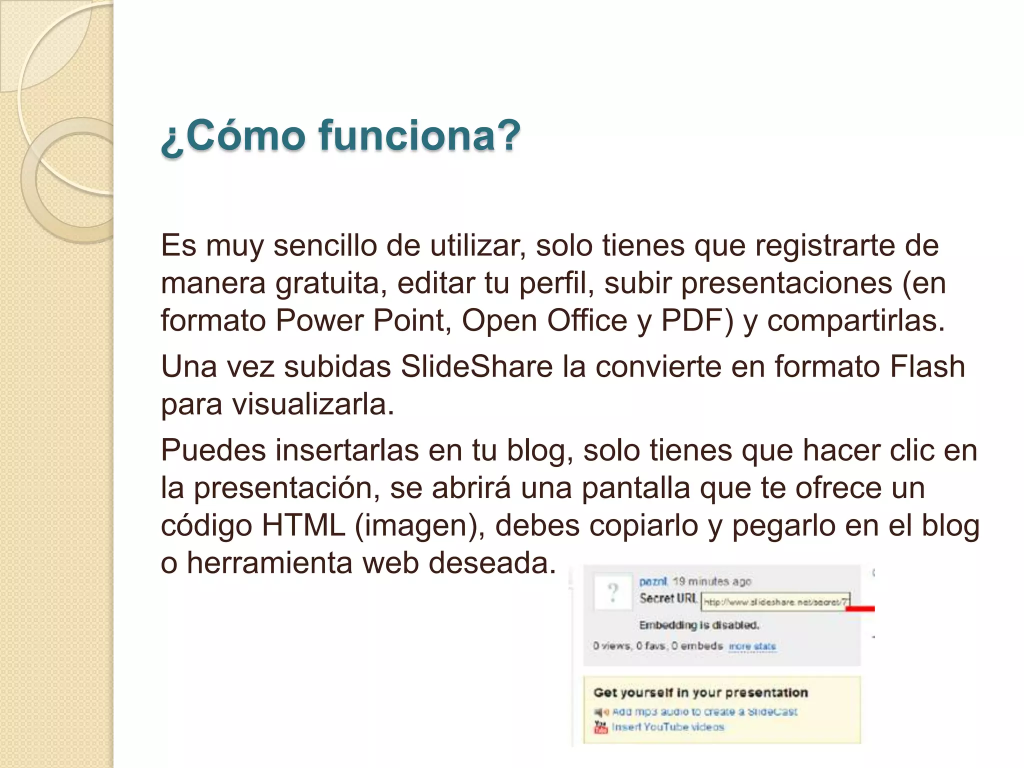 ¿Cómo funciona?

Es muy sencillo de utilizar, solo tienes que registrarte de
manera gratuita, editar tu perfil, subir presentaciones (en
formato Power Point, Open Office y PDF) y compartirlas.
Una vez subidas SlideShare la convierte en formato Flash
para visualizarla.
Puedes insertarlas en tu blog, solo tienes que hacer clic en
la presentación, se abrirá una pantalla que te ofrece un
código HTML (imagen), debes copiarlo y pegarlo en el blog
o herramienta web deseada.
 