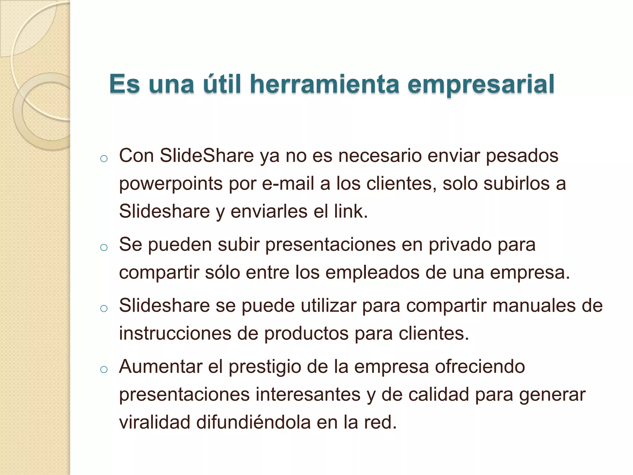 Es una útil herramienta empresarial

o   Con SlideShare ya no es necesario enviar pesados
    powerpoints por e-mail a los clientes, solo subirlos a
    Slideshare y enviarles el link.
o   Se pueden subir presentaciones en privado para
    compartir sólo entre los empleados de una empresa.
o   Slideshare se puede utilizar para compartir manuales de
    instrucciones de productos para clientes.
o   Aumentar el prestigio de la empresa ofreciendo
    presentaciones interesantes y de calidad para generar
    viralidad difundiéndola en la red.
 