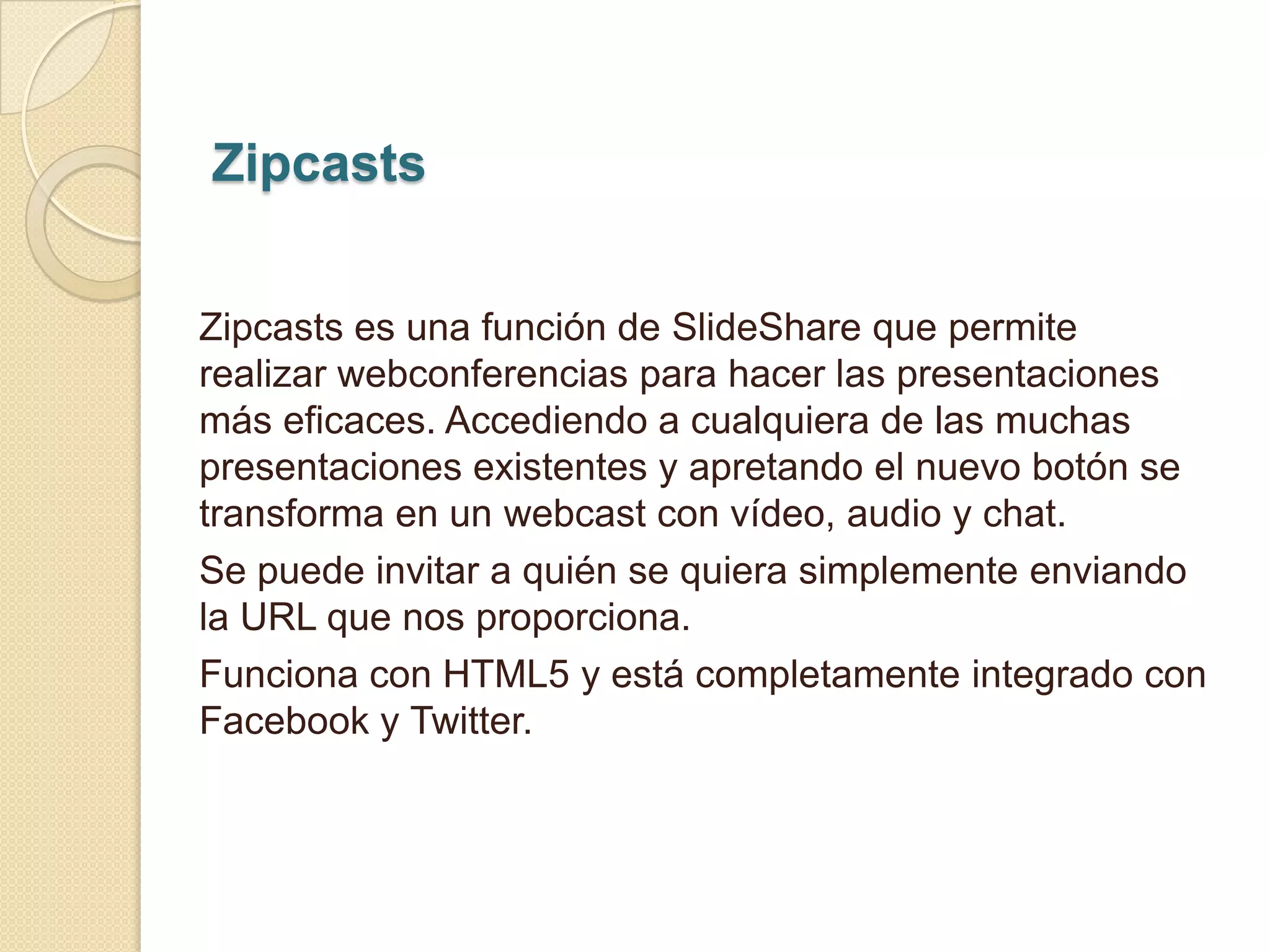 Zipcasts


Zipcasts es una función de SlideShare que permite
realizar webconferencias para hacer las presentaciones
más eficaces. Accediendo a cualquiera de las muchas
presentaciones existentes y apretando el nuevo botón se
transforma en un webcast con vídeo, audio y chat.
Se puede invitar a quién se quiera simplemente enviando
la URL que nos proporciona.
Funciona con HTML5 y está completamente integrado con
Facebook y Twitter.
 