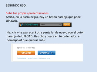 SEGUNDO USO:

Sube tus propias presentaciones.
Arriba, en la barra negra, hay un botón naranja que pone
UPLOAD.


Haz clic y te aparecerá otra pantalla, de nuevo con el botón
naranja de UPLOAD. Haz clic y busca en tu ordenador el
powerpoint que quieras subir.
 