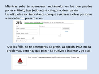 Mientras sube te aparecerán rectángulos en los que puedes
poner el título, tags (etiquetas), categoría, descripción.
Las etiquetas son importantes porque ayudarás a otras personas
a encontrar tu presentación.




 A veces falla, no te desesperes. Es gratis. La opción PRO no da
 problemas, pero hay que pagar. Lo vuelves a intentar y ya está.
 