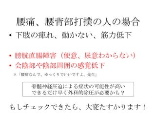 腰痛、腰背部打撲の人の場合
• 下肢の痺れ、動かない、筋力低下

• 膀胱直腸障害（便意、尿意わからない）
• 会陰部や陰部周囲の感覚低下
×「腰痛なんで、ゆっくりでいいですよ、先生」


    脊髄神経圧迫による症状の可能性が高い
    できるだけ早く外科的除圧が必要かも？

もしチェックできたら、大変たすかります！
 
