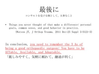最後に
              コンサルトを受ける側として、大事なこと


• Things you never thought of that make a difference: personal
  goals, common sense, and good behavior in practice.
       (Watson JT, J Orthop Trauma. 2011 Dec;25 Suppl 3:S121-3)



In conclusion, you need to remember the 3 As of
being a good orthopaedic surgeon: You have to be
Affable, Available, and Adaptable.
「親しみやすく、気軽に頼れて、融通が利く」
 