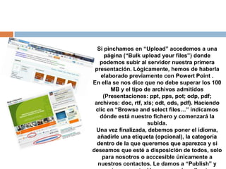 Si pinchamos en “Upload” accedemos a una
     página (“Bulk upload your files”) donde
   podemos subir al servidor nuestra primera
 presentación. Lógicamente, hemos de haberla
   elaborado previamente con Powert Point .
En ella se nos dice que no debe superar los 100
       MB y el tipo de archivos admitidos
    (Presentaciones: ppt, pps, pot; odp, pdf;
 archivos: doc, rtf, xls; odt, ods, pdf). Haciendo
 clic en “Browse and select files…” indicamos
   dónde está nuestro fichero y comenzará la
                      subida.
 Una vez finalizada, debemos poner el idioma,
  añadirle una etiqueta (opcional), la categoría
  dentro de la que queremos que aparezca y si
deseamos que esté a disposición de todos, solo
    para nosotros o acccesible únicamente a
  nuestros contactos. Le damos a “Publish” y
 