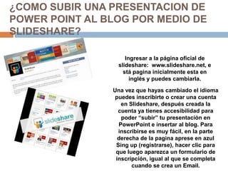 ¿COMO SUBIR UNA PRESENTACION DE
POWER POINT AL BLOG POR MEDIO DE
SLIDESHARE?

                     Ingresar a la página oficial de
                  slideshare: www.slideshare.net, e
                    stá pagina inicialmente esta en
                       inglés y puedes cambiarla.

                Una vez que hayas cambiado el idioma
                 puedes inscribirte o crear una cuenta
                   en Slideshare, después creada la
                  cuenta ya tienes accesibilidad para
                   poder “subir” tu presentación en
                  PowerPoint e insertar al blog. Para
                  inscribirse es muy fácil, en la parte
                  derecha de la pagina aprese en azul
                 Sing up (registrarse), hacer clic para
                 que luego aparezca un formulario de
                 inscripción, igual al que se completa
                       cuando se crea un Email.
 