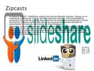    En febrero de 2011 SlideShare añadió una función llamada Zipcasts. Zipcast es un
    sistema de conferencia a través de web social que permite a los presentadores
    transmitir una señal de audio / vídeo mientras se conduce la presentación a través
    de Internet. Zipcasts también permite a los usuarios comunicarse durante la
    presentación a través de una función de chat integrada.
   Zipcasts no soporta compartir la pantalla con el presentador, una característica
    disponible en los servicios competidores de pago como WebEx y GoToMeeting .
    Además, los presentadores que usan Zipcasts no son capaces de controlar el flujo
    de la presentación, permitiendo a los espectadores navegar hacia atrás y adelante
    a través de las propias láminas.
 