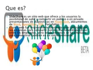    SlideShare es un sitio web que ofrece a los usuarios la
    posibilidad de subir y compartir en público o en privado
    presentaciones de diapositivas en PowerPoint, documentos
    de Word, OpenOffice, PDF, Portafolios.[1]
   El sitio web fue originalmente destinado a ser utilizado por
    las empresas para compartir con más facilidad diapositivas
    entre los empleados, pero desde entonces se ha ampliado
    para convertirse también en un entretenimiento.
 