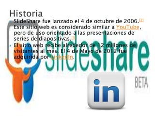    SlideShare fue lanzado el 4 de octubre de 2006.[2]
    Este sitio web es considerado similar a YouTube,
    pero de uso orientado a las presentaciones de
    series de diapositivas.[3]
   El sitio web recibe alrededor de 12 millones de
    visitantes al mes. El 4 de Mayo de 2012 fue
    adquirida por LinkedIn.
 