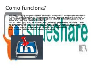   Slideshare es un espacio gratuito donde los usuarios pueden enviar presentaciones Powerpoint
    u OpenOffice, que luego quedan almacenadas en formato Flash para ser visualizadas online. Es
    una opción interesante para compartir presentaciones en la red. Admite archivos de hasta 20
    Mb de peso, sin transiciones entre diapositivas.
   Una vez subida y procesada, las convierte en formato flash, ya la tenemos disponible a través
    de una dirección web pública, no hay opciones de privacidad, y la podemos ver a través de esa
    Url en tamaño normal o completo. También nos permite compartirla a través de correo
    electrónico o meterlo con su propio reproductor en nuestra página web.
   Una vez subida y pública, podemos añadirle comentarios.
 