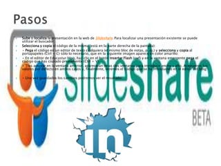    Sube o localiza la presentación en la web de Slideshare. Para localizar una presentación existente se puede
    utilizar el buscador:
   Selecciona y copia el código de la misma (está en la parte derecha de la pantalla):
   • Pega el código en un editor de texto cualquiera (el mismo bloc de notas, p. ej.) y selecciona y copia al
    portapapeles (Ctrl + C) sólo lo necesario, que en la siguiente imagen aparece en color amarillo:
   • En el editor de Educastur blog, haz clic en el botón Insertar Flash (swf) y en la ventana emergente pega el
    código que has copiado previamente (Ctrl + V):
   • Tras aceptar en la ventana anterior, aparecerán otras dos ventanas para introducir ancho y alto. Aceptamos los
    valores por defecto en ambos casos y, finalmente, veremos el código que se ha introducido en el editor del blog:

   • Una vez guardados los cambios podremos ver el resultado:
 