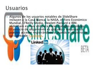    Algunos de los usuarios notables de SlideShare
    incluyen a la Casa Blanca, la NASA, el Foro Económico
    Mundial, O'Reilly Media, Hewlett Packard e IBM.
    slideshare es muy util para hacer trabajos escolares.
    El servicio de alojamiento es gratuito y los usuarios
    pueden acceder registrándose o usando el registro de
    su cuenta de Facebook.
 