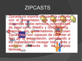 ZIPCASTS
   Zipcasts no soporta compartir la pantalla
    con el presentador, una característica
    disponible en los servicios competidores
    de pago como WebEx y GoToMeeting .
    Además, los presentadores que usan
    Zipcasts no son capaces de controlar el
    flujo de la presentación, permitiendo a
    los espectadores navegar hacia atrás y
    adelante a través de las propias
    láminas.
 