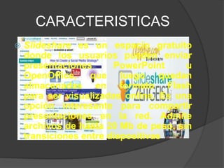 CARACTERISTICAS
   Slideshare es un espacio gratuito
    donde los usuarios pueden enviar
    presentaciones      PowerPoint     u
    OpenOffice, que luego quedan
    almacenadas en formato Flash
    para ser visualizadas online. Es una
    opción interesante para compartir
    presentaciones en la red. Admite
    archivos de hasta 20 Mb de peso, sin
    transiciones entre diapositivas
 