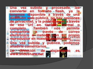  Una vez subida y procesada, las
  convierte en formato flash, ya la
  tenemos disponible a través de una
  dirección web pública, no hay opciones
  de privacidad, y la podemos ver a través
  de esa Url en tamaño normal o
  completo.     También      nos  permite
  compartirla    a    través   de  correo
  electrónico o meterlo con su propio
  reproductor en nuestra página web.
 Una vez subida y pública, podemos
  añadirle comentarios.
 La    dirección de alojamiento es
  www.slideshare.net
 