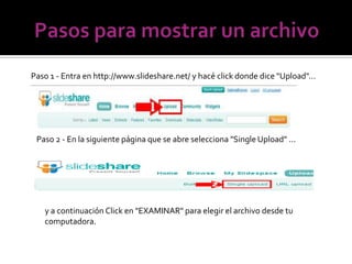 Paso 1 - Entra en http://www.slideshare.net/ y hacé click donde dice "Upload"...




 Paso 2 - En la siguiente página que se abre selecciona "Single Upload" ...




   y a continuación Click en "EXAMINAR" para elegir el archivo desde tu
   computadora.
 