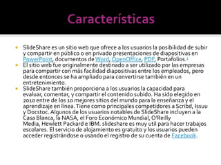    SlideShare es un sitio web que ofrece a los usuarios la posibilidad de subir
    y compartir en público o en privado presentaciones de diapositivas en
    PowerPoint, documentos de Word, OpenOffice, PDF, Portafolios.1
   El sitio web fue originalmente destinado a ser utilizado por las empresas
    para compartir con más facilidad diapositivas entre los empleados, pero
    desde entonces se ha ampliado para convertirse también en un
    entretenimiento.
   SlideShare también proporciona a los usuarios la capacidad para
    evaluar, comentar, y compartir el contenido subido. Ha sido elegido en
    2010 entre de los 10 mejores sitios del mundo para la enseñanza y el
    aprendizaje en línea. Tiene como principales competidores a Scribd, Issuu
    y Docstoc. Algunos de los usuarios notables de SlideShare incluyen a la
    Casa Blanca, la NASA, el Foro Económico Mundial, O'Reilly
    Media, Hewlett Packard e IBM. slideshare es muy util para hacer trabajos
    escolares. El servicio de alojamiento es gratuito y los usuarios pueden
    acceder registrándose o usando el registro de su cuenta de Facebook.
 