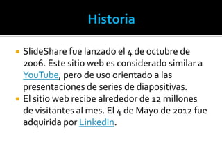    SlideShare fue lanzado el 4 de octubre de
    2006. Este sitio web es considerado similar a
    YouTube, pero de uso orientado a las
    presentaciones de series de diapositivas.
   El sitio web recibe alrededor de 12 millones
    de visitantes al mes. El 4 de Mayo de 2012 fue
    adquirida por LinkedIn.
 