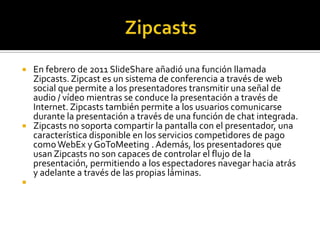  En febrero de 2011 SlideShare añadió una función llamada
  Zipcasts. Zipcast es un sistema de conferencia a través de web
  social que permite a los presentadores transmitir una señal de
  audio / vídeo mientras se conduce la presentación a través de
  Internet. Zipcasts también permite a los usuarios comunicarse
  durante la presentación a través de una función de chat integrada.
 Zipcasts no soporta compartir la pantalla con el presentador, una
  característica disponible en los servicios competidores de pago
  como WebEx y GoToMeeting . Además, los presentadores que
  usan Zipcasts no son capaces de controlar el flujo de la
  presentación, permitiendo a los espectadores navegar hacia atrás
  y adelante a través de las propias láminas.

 
