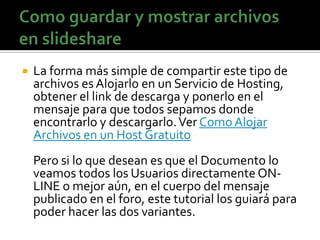    La forma más simple de compartir este tipo de
    archivos es Alojarlo en un Servicio de Hosting,
    obtener el link de descarga y ponerlo en el
    mensaje para que todos sepamos donde
    encontrarlo y descargarlo. Ver Como Alojar
    Archivos en un Host Gratuito
    Pero si lo que desean es que el Documento lo
    veamos todos los Usuarios directamente ON-
    LINE o mejor aún, en el cuerpo del mensaje
    publicado en el foro, este tutorial los guiará para
    poder hacer las dos variantes.
 