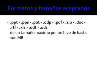    .ppt - .pps - .pot - .odp - .pdf - .zip - .doc -
    .rtf - .xls - .odt - .ods
    de un tamaño máximo por archivo de hasta
    100 MB.
 