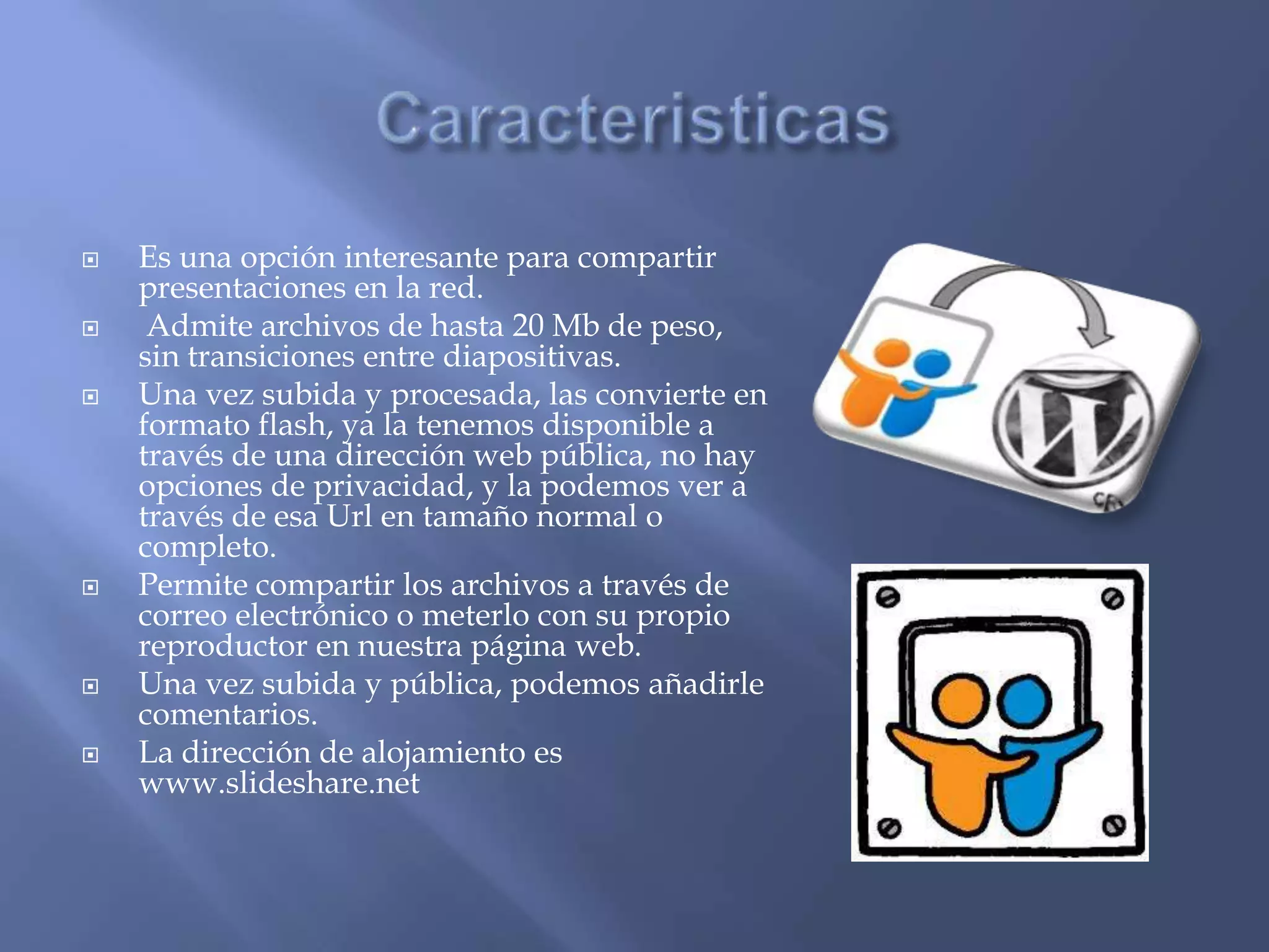    Es una opción interesante para compartir
    presentaciones en la red.
    Admite archivos de hasta 20 Mb de peso,
    sin transiciones entre diapositivas.
   Una vez subida y procesada, las convierte en
    formato flash, ya la tenemos disponible a
    través de una dirección web pública, no hay
    opciones de privacidad, y la podemos ver a
    través de esa Url en tamaño normal o
    completo.
   Permite compartir los archivos a través de
    correo electrónico o meterlo con su propio
    reproductor en nuestra página web.
   Una vez subida y pública, podemos añadirle
    comentarios.
   La dirección de alojamiento es
    www.slideshare.net
 