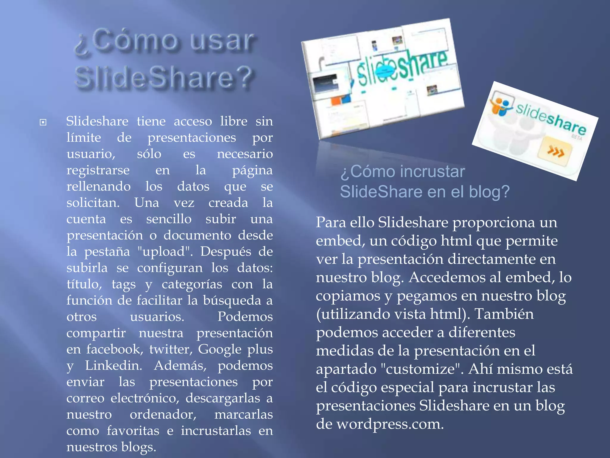    Slideshare tiene acceso libre sin
    límite de presentaciones por
    usuario,     sólo    es    necesario
    registrarse     en      la   página       ¿Cómo incrustar
    rellenando los datos que se
                                              SlideShare en el blog?
    solicitan. Una vez creada la
    cuenta es sencillo subir una           Para ello Slideshare proporciona un
    presentación o documento desde         embed, un código html que permite
    la pestaña "upload". Después de
                                           ver la presentación directamente en
    subirla se configuran los datos:
    título, tags y categorías con la       nuestro blog. Accedemos al embed, lo
    función de facilitar la búsqueda a     copiamos y pegamos en nuestro blog
    otros       usuarios.      Podemos     (utilizando vista html). También
    compartir nuestra presentación         podemos acceder a diferentes
    en facebook, twitter, Google plus      medidas de la presentación en el
    y Linkedin. Además, podemos            apartado "customize". Ahí mismo está
    enviar las presentaciones por          el código especial para incrustar las
    correo electrónico, descargarlas a
                                           presentaciones Slideshare en un blog
    nuestro ordenador, marcarlas
    como favoritas e incrustarlas en       de wordpress.com.
    nuestros blogs.
 
