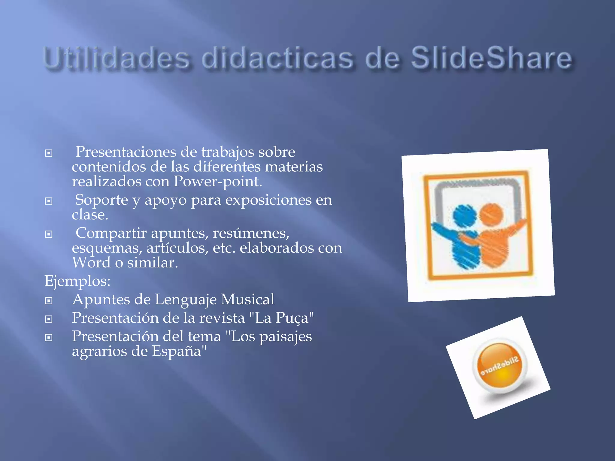     Presentaciones de trabajos sobre
    contenidos de las diferentes materias
    realizados con Power-point.
    Soporte y apoyo para exposiciones en
    clase.
    Compartir apuntes, resúmenes,
    esquemas, artículos, etc. elaborados con
    Word o similar.
Ejemplos:
   Apuntes de Lenguaje Musical
   Presentación de la revista "La Puça"
   Presentación del tema "Los paisajes
    agrarios de España"
 