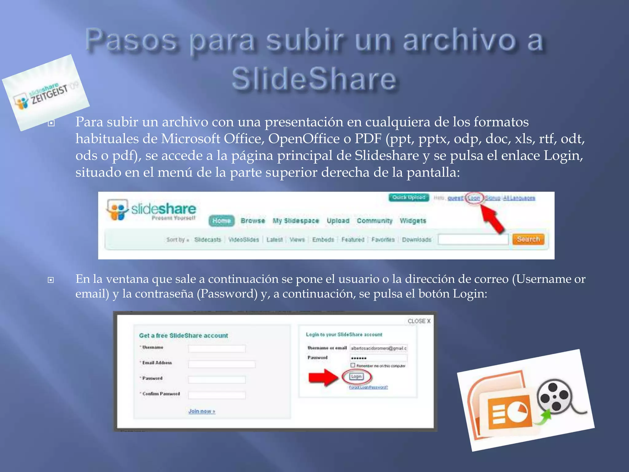    Para subir un archivo con una presentación en cualquiera de los formatos
    habituales de Microsoft Office, OpenOffice o PDF (ppt, pptx, odp, doc, xls, rtf, odt,
    ods o pdf), se accede a la página principal de Slideshare y se pulsa el enlace Login,
    situado en el menú de la parte superior derecha de la pantalla:




   En la ventana que sale a continuación se pone el usuario o la dirección de correo (Username or
    email) y la contraseña (Password) y, a continuación, se pulsa el botón Login:
 