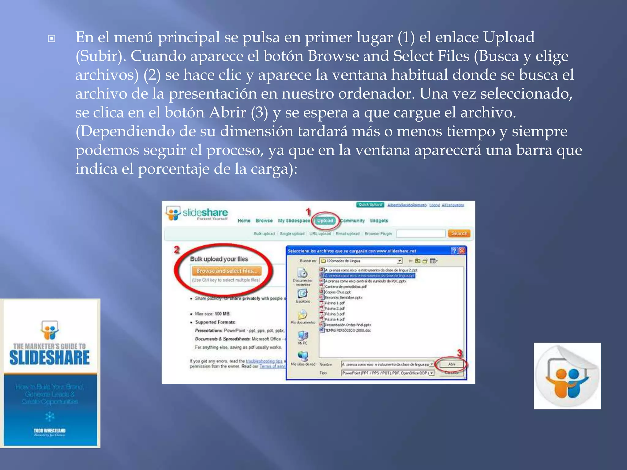    En el menú principal se pulsa en primer lugar (1) el enlace Upload
    (Subir). Cuando aparece el botón Browse and Select Files (Busca y elige
    archivos) (2) se hace clic y aparece la ventana habitual donde se busca el
    archivo de la presentación en nuestro ordenador. Una vez seleccionado,
    se clica en el botón Abrir (3) y se espera a que cargue el archivo.
    (Dependiendo de su dimensión tardará más o menos tiempo y siempre
    podemos seguir el proceso, ya que en la ventana aparecerá una barra que
    indica el porcentaje de la carga):
 
