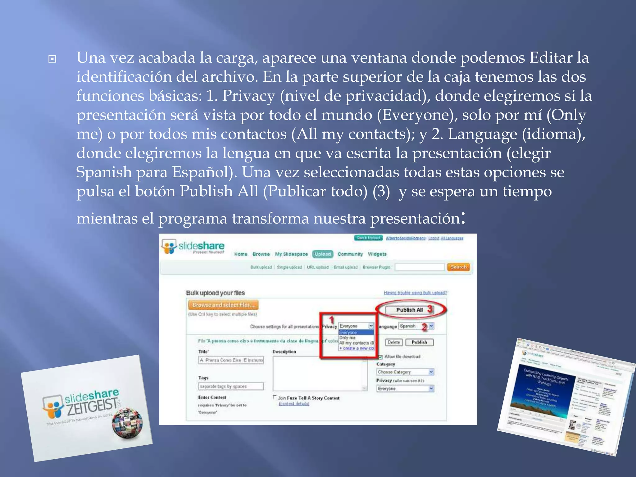    Una vez acabada la carga, aparece una ventana donde podemos Editar la
    identificación del archivo. En la parte superior de la caja tenemos las dos
    funciones básicas: 1. Privacy (nivel de privacidad), donde elegiremos si la
    presentación será vista por todo el mundo (Everyone), solo por mí (Only
    me) o por todos mis contactos (All my contacts); y 2. Language (idioma),
    donde elegiremos la lengua en que va escrita la presentación (elegir
    Spanish para Español). Una vez seleccionadas todas estas opciones se
    pulsa el botón Publish All (Publicar todo) (3) y se espera un tiempo
    mientras el programa transforma nuestra presentación:
 