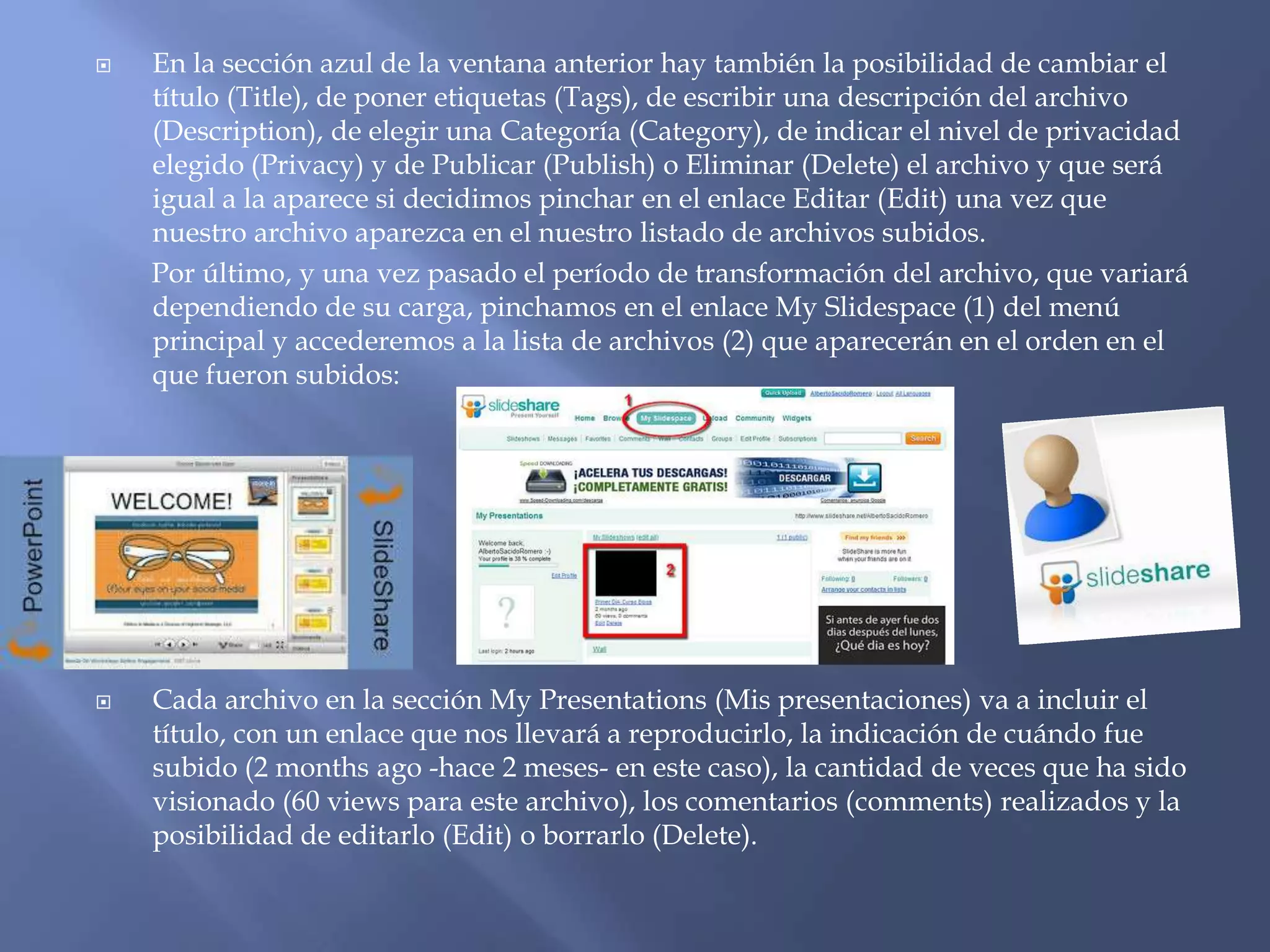    En la sección azul de la ventana anterior hay también la posibilidad de cambiar el
    título (Title), de poner etiquetas (Tags), de escribir una descripción del archivo
    (Description), de elegir una Categoría (Category), de indicar el nivel de privacidad
    elegido (Privacy) y de Publicar (Publish) o Eliminar (Delete) el archivo y que será
    igual a la aparece si decidimos pinchar en el enlace Editar (Edit) una vez que
    nuestro archivo aparezca en el nuestro listado de archivos subidos.
    Por último, y una vez pasado el período de transformación del archivo, que variará
    dependiendo de su carga, pinchamos en el enlace My Slidespace (1) del menú
    principal y accederemos a la lista de archivos (2) que aparecerán en el orden en el
    que fueron subidos:




   Cada archivo en la sección My Presentations (Mis presentaciones) va a incluir el
    título, con un enlace que nos llevará a reproducirlo, la indicación de cuándo fue
    subido (2 months ago -hace 2 meses- en este caso), la cantidad de veces que ha sido
    visionado (60 views para este archivo), los comentarios (comments) realizados y la
    posibilidad de editarlo (Edit) o borrarlo (Delete).
 