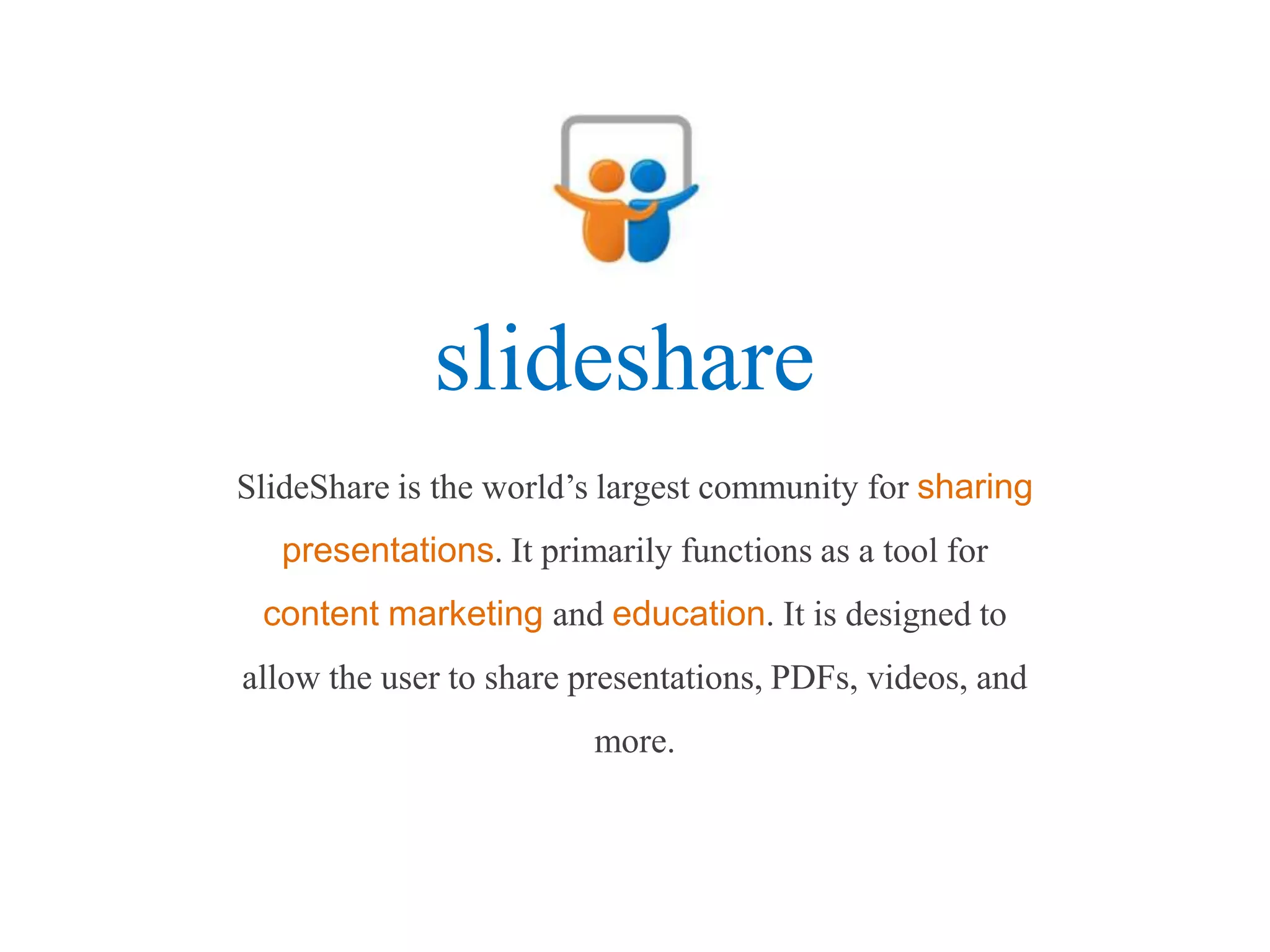 slideshare
SlideShare is the world’s largest community for sharing
   presentations. It primarily functions as a tool for
 content marketing and education. It is designed to
allow the user to share presentations, PDFs, videos, and
                         more.
 